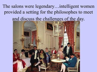 The salons were legendary…intelligent women
provided a setting for the philosophes to meet
and discuss the challenges of the day.
 