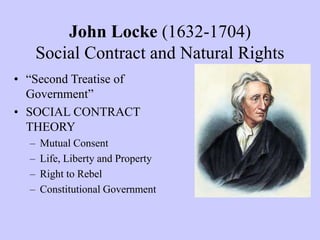 John Locke (1632-1704)
Social Contract and Natural Rights
• “Second Treatise of
Government”
• SOCIAL CONTRACT
THEORY
– Mutual Consent
– Life, Liberty and Property
– Right to Rebel
– Constitutional Government
 