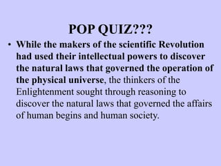 POP QUIZ???
• While the makers of the scientific Revolution
had used their intellectual powers to discover
the natural laws that governed the operation of
the physical universe, the thinkers of the
Enlightenment sought through reasoning to
discover the natural laws that governed the affairs
of human begins and human society.
 