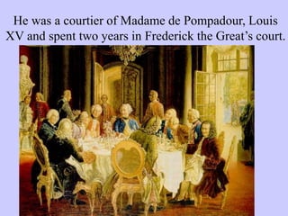 He was a courtier of Madame de Pompadour, Louis
XV and spent two years in Frederick the Great’s court.
 