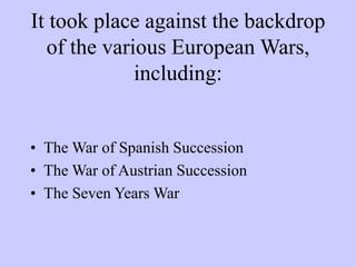 It took place against the backdrop
of the various European Wars,
including:
• The War of Spanish Succession
• The War of Austrian Succession
• The Seven Years War
 
