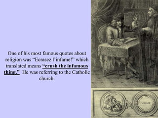 One of his most famous quotes about
religion was “Ecrasez l’infame!” which
translated means “crush the infamous
thing.” He was referring to the Catholic
church.
 