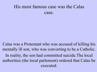 His most famous case was the Calas
case.
Calas was a Protestant who was accused of killing his
mentally ill son, who was converting to be a Catholic.
In reality, the son had committed suicide.The local
authorities (the local parlement) ordered that Calas be
executed.
 
