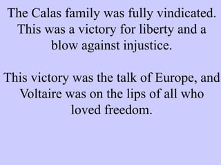 The Calas family was fully vindicated.
This was a victory for liberty and a
blow against injustice.
This victory was the talk of Europe, and
Voltaire was on the lips of all who
loved freedom.
 