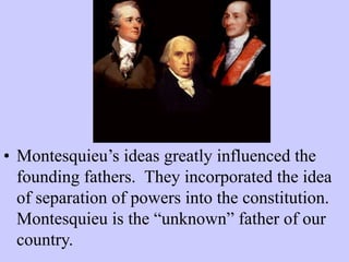 • Montesquieu’s ideas greatly influenced the
founding fathers. They incorporated the idea
of separation of powers into the constitution.
Montesquieu is the “unknown” father of our
country.
 
