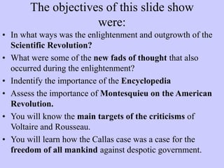 The objectives of this slide show
were:
• In what ways was the enlightenment and outgrowth of the
Scientific Revolution?
• What were some of the new fads of thought that also
occurred during the enlightenment?
• Indentify the importance of the Encyclopedia
• Assess the importance of Montesquieu on the American
Revolution.
• You will know the main targets of the criticisms of
Voltaire and Rousseau.
• You will learn how the Callas case was a case for the
freedom of all mankind against despotic government.
 