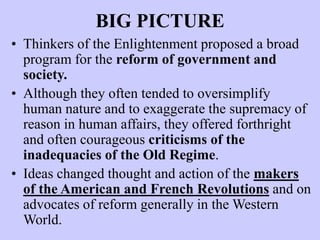 BIG PICTURE
• Thinkers of the Enlightenment proposed a broad
program for the reform of government and
society.
• Although they often tended to oversimplify
human nature and to exaggerate the supremacy of
reason in human affairs, they offered forthright
and often courageous criticisms of the
inadequacies of the Old Regime.
• Ideas changed thought and action of the makers
of the American and French Revolutions and on
advocates of reform generally in the Western
World.
 