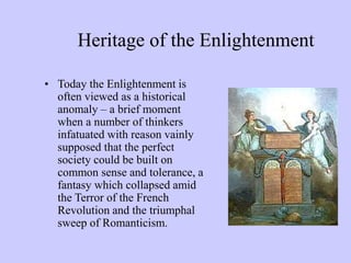 Heritage of the Enlightenment
• Today the Enlightenment is
often viewed as a historical
anomaly – a brief moment
when a number of thinkers
infatuated with reason vainly
supposed that the perfect
society could be built on
common sense and tolerance, a
fantasy which collapsed amid
the Terror of the French
Revolution and the triumphal
sweep of Romanticism.
 