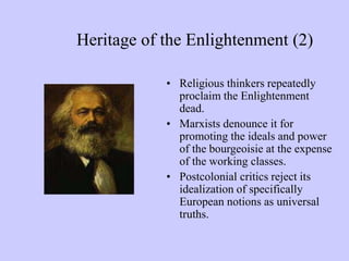Heritage of the Enlightenment (2)
• Religious thinkers repeatedly
proclaim the Enlightenment
dead.
• Marxists denounce it for
promoting the ideals and power
of the bourgeoisie at the expense
of the working classes.
• Postcolonial critics reject its
idealization of specifically
European notions as universal
truths.
 