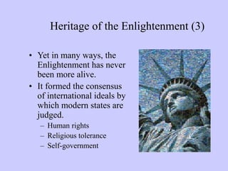 Heritage of the Enlightenment (3)
• Yet in many ways, the
Enlightenment has never
been more alive.
• It formed the consensus
of international ideals by
which modern states are
judged.
– Human rights
– Religious tolerance
– Self-government
 