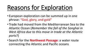 Reasons for Exploration
• European exploration can be summed up in one
phrase: “God, glory, and gold”
• Trade had moved from the Mediterranean Sea to the
Atlantic Ocean (Remember the fall of the Songhai in
West Africa due to this move in trade at the Atlantic
ports?)
• Search for the Northwest Passage: a water route
connecting the Atlantic and Pacific oceans
 
