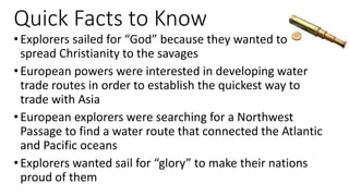 Quick Facts to Know
•Explorers sailed for “God” because they wanted to
spread Christianity to the savages
•European powers were interested in developing water
trade routes in order to establish the quickest way to
trade with Asia
•European explorers were searching for a Northwest
Passage to find a water route that connected the Atlantic
and Pacific oceans
•Explorers wanted sail for “glory” to make their nations
proud of them
 
