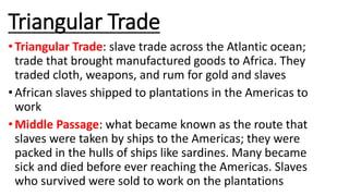 Triangular Trade
• Triangular Trade: slave trade across the Atlantic ocean;
trade that brought manufactured goods to Africa. They
traded cloth, weapons, and rum for gold and slaves
• African slaves shipped to plantations in the Americas to
work
• Middle Passage: what became known as the route that
slaves were taken by ships to the Americas; they were
packed in the hulls of ships like sardines. Many became
sick and died before ever reaching the Americas. Slaves
who survived were sold to work on the plantations
 