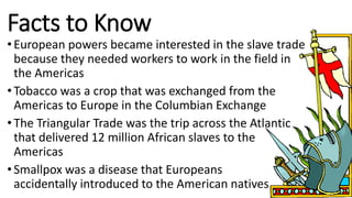 Facts to Know
•European powers became interested in the slave trade
because they needed workers to work in the field in
the Americas
•Tobacco was a crop that was exchanged from the
Americas to Europe in the Columbian Exchange
•The Triangular Trade was the trip across the Atlantic
that delivered 12 million African slaves to the
Americas
•Smallpox was a disease that Europeans
accidentally introduced to the American natives
 