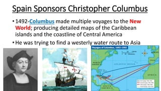 Spain Sponsors Christopher Columbus
• 1492-Columbus made multiple voyages to the New
World; producing detailed maps of the Caribbean
islands and the coastline of Central America
• He was trying to find a westerly water route to Asia
 
