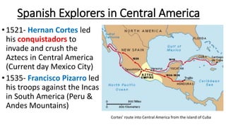 Spanish Explorers in Central America
•1521- Hernan Cortes led
his conquistadors to
invade and crush the
Aztecs in Central America
(Current day Mexico City)
•1535- Francisco Pizarro led
his troops against the Incas
in South America (Peru &
Andes Mountains)
Cortes’ route into Central America from the island of Cuba
 