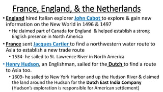 France, England, & the Netherlands
• England hired Italian explorer John Cabot to explore & gain new
information on the New World in 1496 & 1497
• He claimed part of Canada for England & helped establish a strong
English presence in North America
• France sent Jacques Cartier to find a northwestern water route to
Asia to establish a new trade route
• 1534- he sailed to St. Lawrence River in North America
• Henry Hudson, an Englishman, sailed for the Dutch to find a route
to Asia too.
• 1609- he sailed to New York Harbor and up the Hudson River & claimed
the land around the Hudson for the Dutch East India Company
(Hudson’s exploration is responsible for American settlement)
 