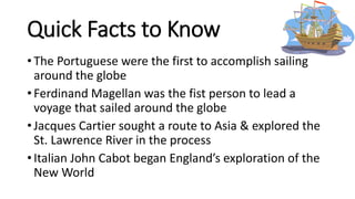Quick Facts to Know
• The Portuguese were the first to accomplish sailing
around the globe
• Ferdinand Magellan was the fist person to lead a
voyage that sailed around the globe
• Jacques Cartier sought a route to Asia & explored the
St. Lawrence River in the process
• Italian John Cabot began England’s exploration of the
New World
 