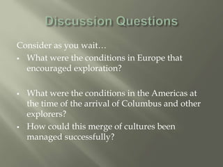 Consider as you wait…
 What were the conditions in Europe that
encouraged exploration?
 What were the conditions in the Americas at
the time of the arrival of Columbus and other
explorers?
 How could this merge of cultures been
managed successfully?
 