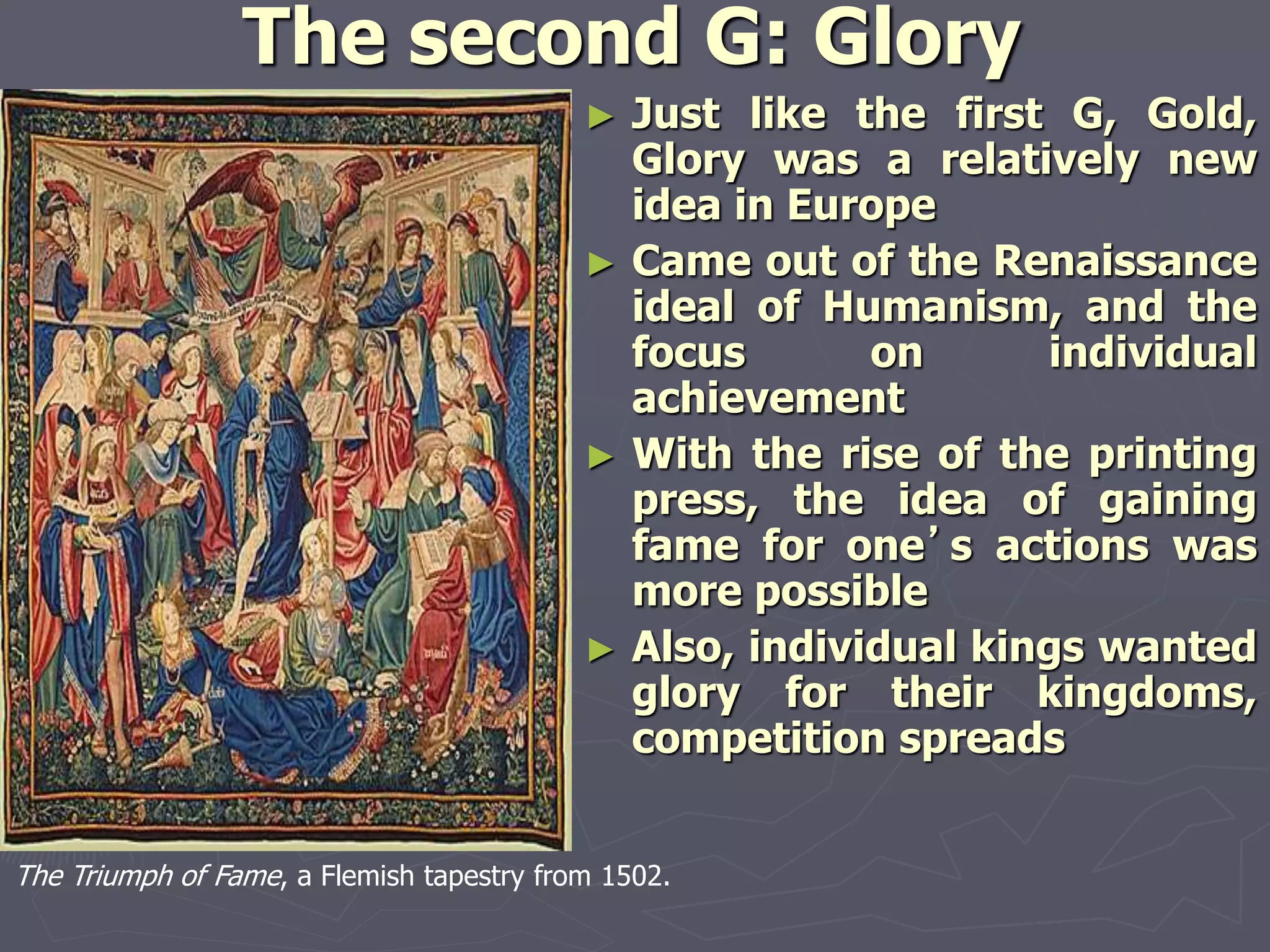 The second G: Glory
► Just like the first G, Gold,
Glory was a relatively new
idea in Europe
► Came out of the Renaissance
ideal of Humanism, and the
focus on individual
achievement
► With the rise of the printing
press, the idea of gaining
fame for one’s actions was
more possible
► Also, individual kings wanted
glory for their kingdoms,
competition spreads
The Triumph of Fame, a Flemish tapestry from 1502.
 