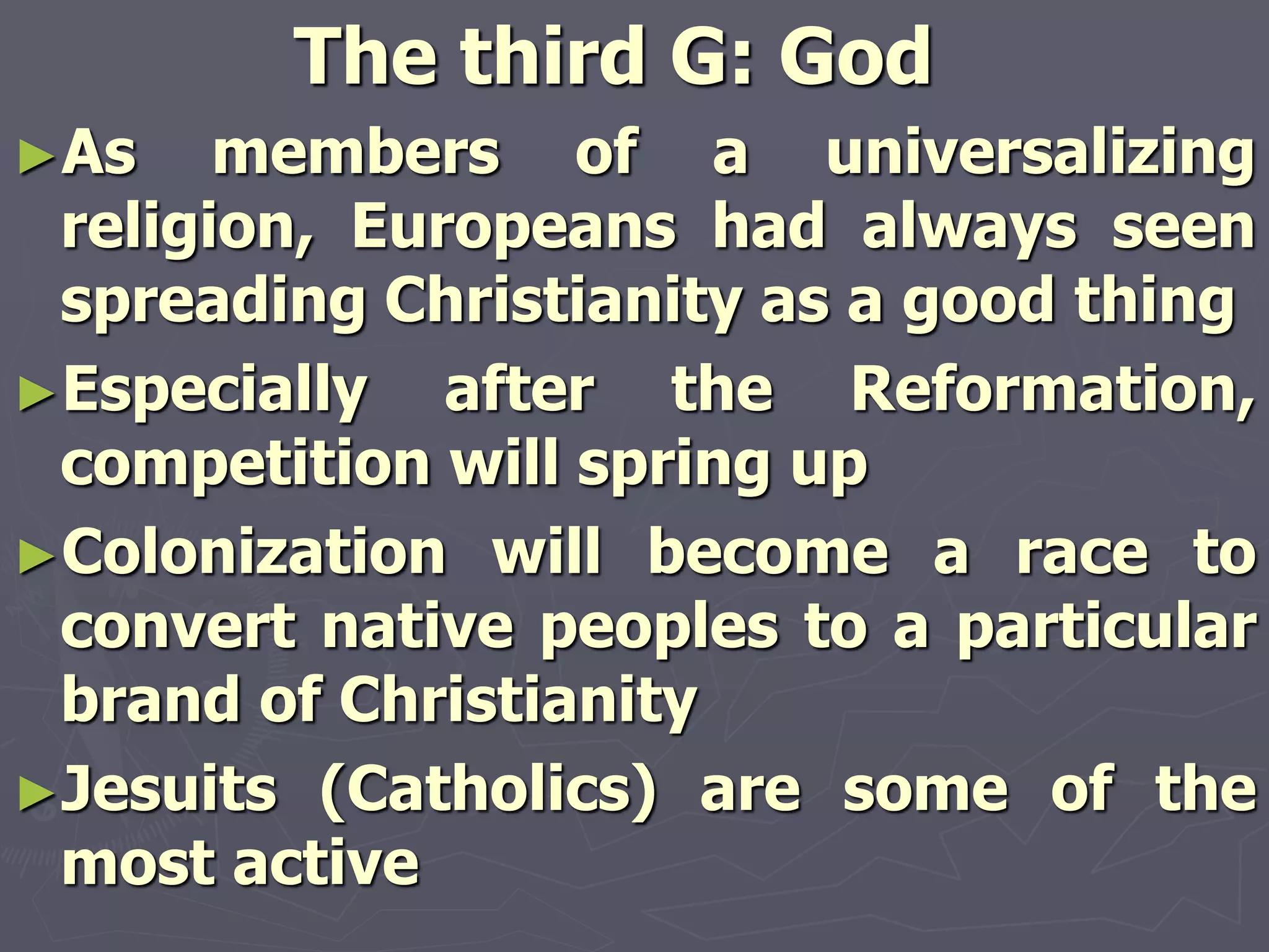 The third G: God
►As members of a universalizing
religion, Europeans had always seen
spreading Christianity as a good thing
►Especially after the Reformation,
competition will spring up
►Colonization will become a race to
convert native peoples to a particular
brand of Christianity
►Jesuits (Catholics) are some of the
most active
 