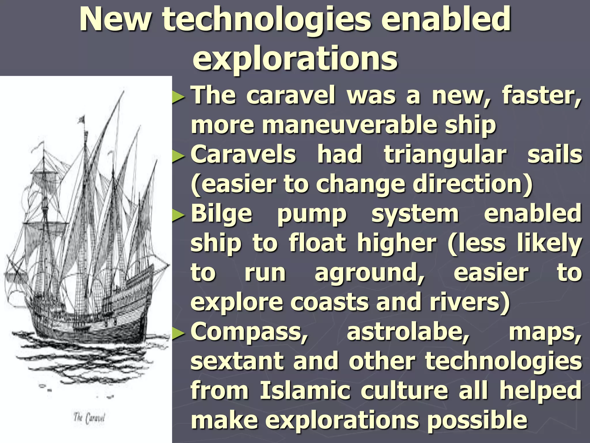 New technologies enabled
explorations
►The caravel was a new, faster,
more maneuverable ship
►Caravels had triangular sails
(easier to change direction)
►Bilge pump system enabled
ship to float higher (less likely
to run aground, easier to
explore coasts and rivers)
►Compass, astrolabe, maps,
sextant and other technologies
from Islamic culture all helped
make explorations possible
 
