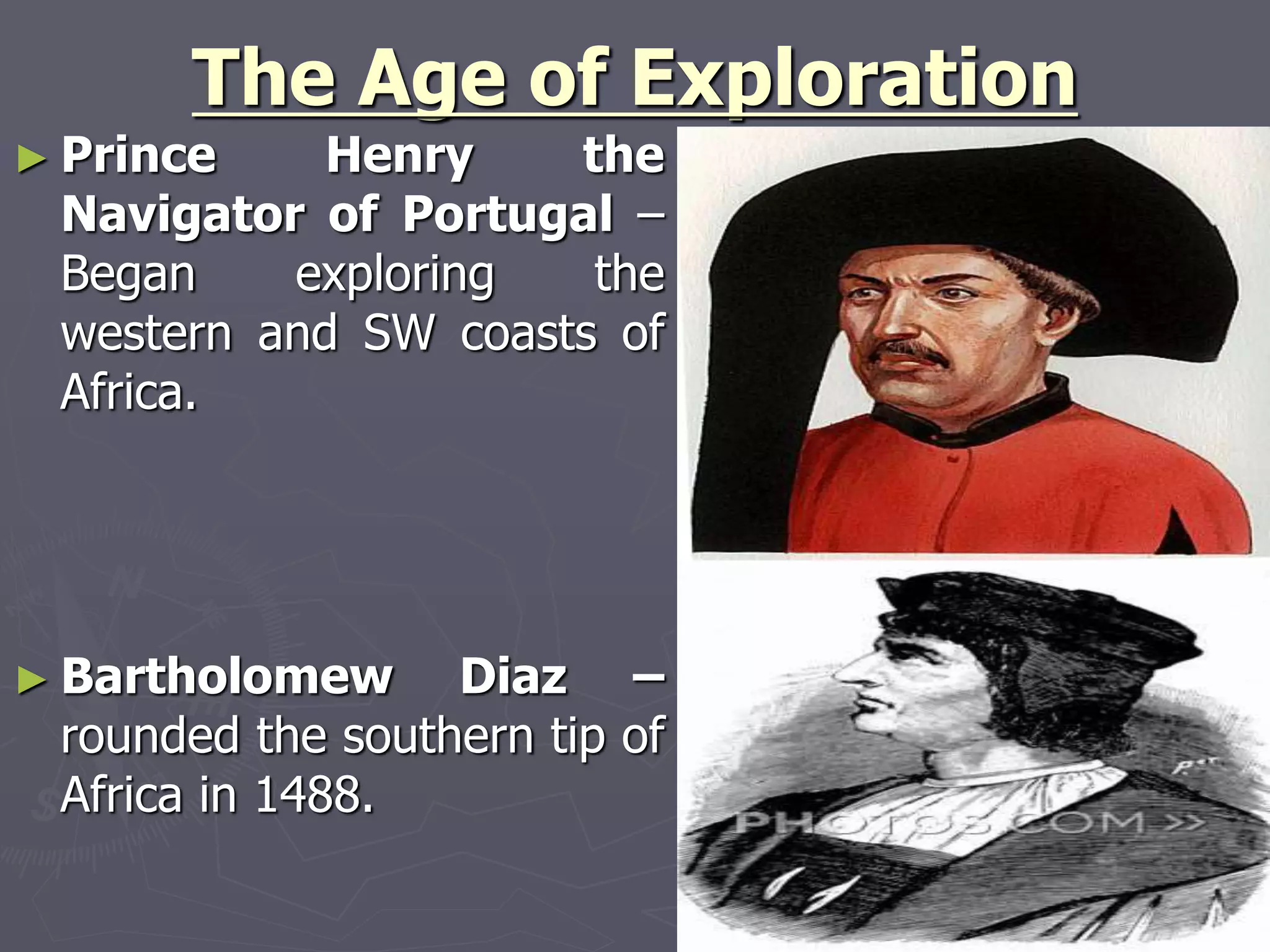 The Age of Exploration
► Prince Henry the
Navigator of Portugal –
Began exploring the
western and SW coasts of
Africa.
► Bartholomew Diaz –
rounded the southern tip of
Africa in 1488.
 