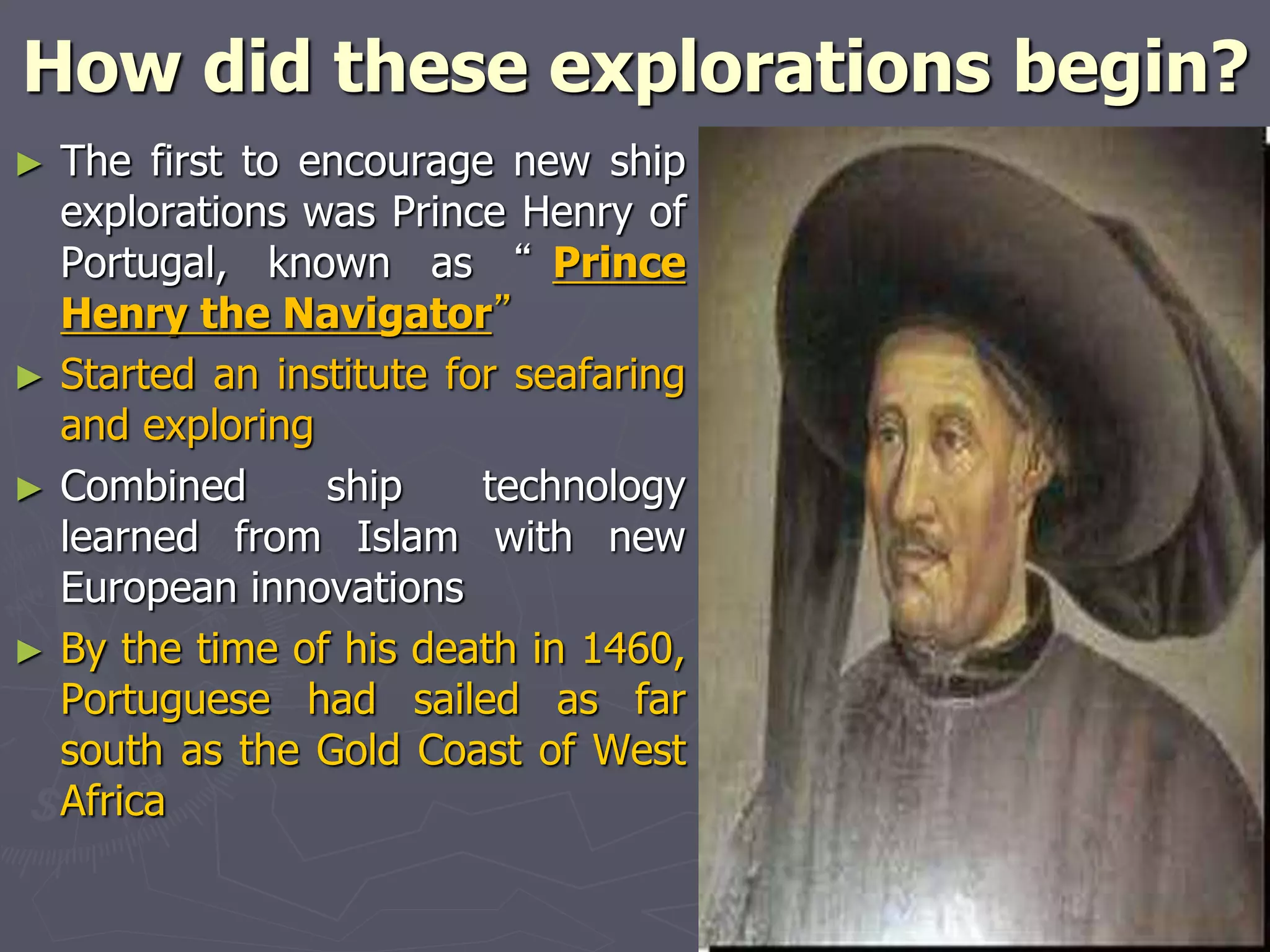 How did these explorations begin?
► The first to encourage new ship
explorations was Prince Henry of
Portugal, known as “ Prince
Henry the Navigator”
► Started an institute for seafaring
and exploring
► Combined ship technology
learned from Islam with new
European innovations
► By the time of his death in 1460,
Portuguese had sailed as far
south as the Gold Coast of West
Africa
 
