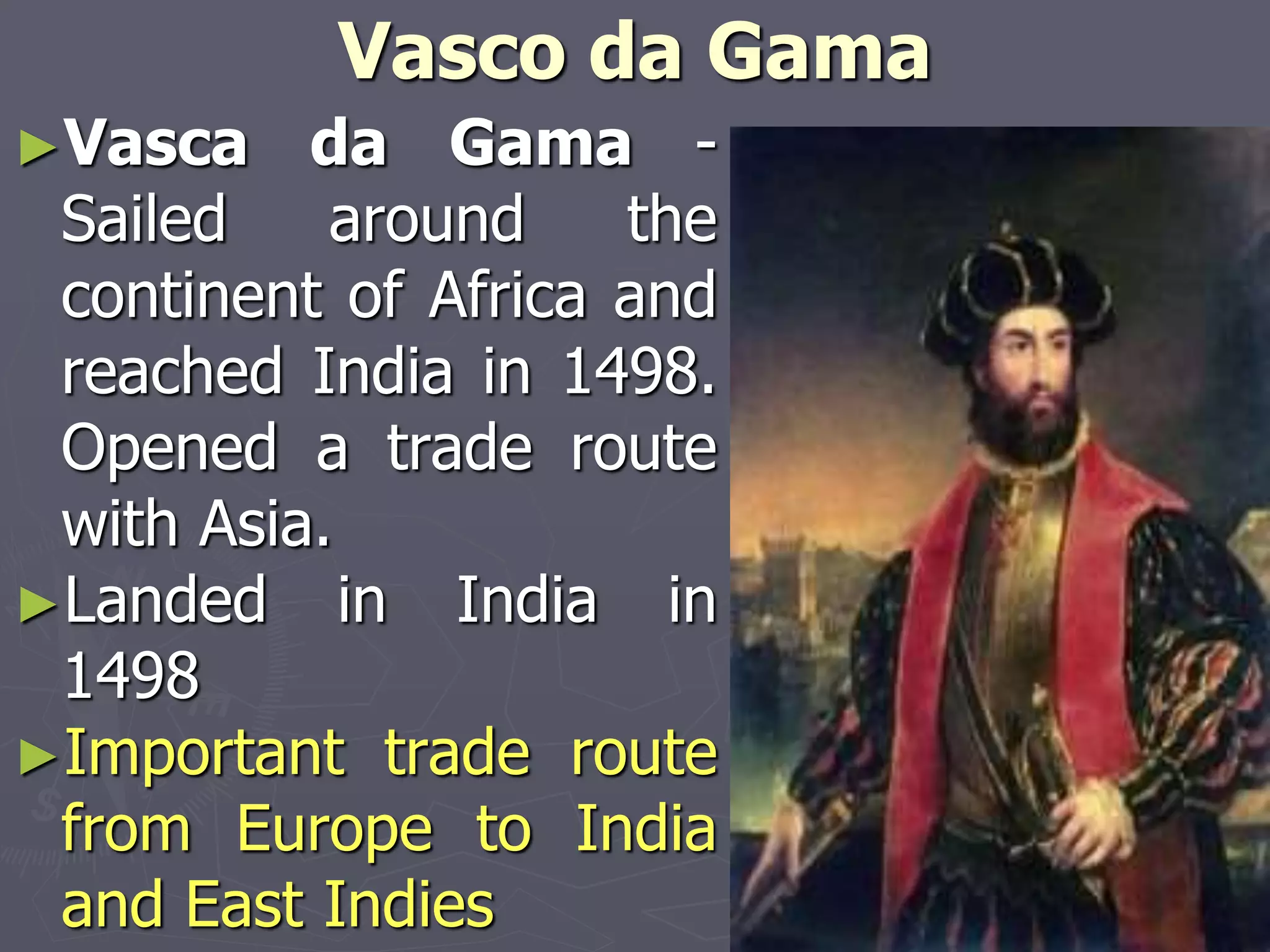 Vasco da Gama
►Vasca da Gama -
Sailed around the
continent of Africa and
reached India in 1498.
Opened a trade route
with Asia.
►Landed in India in
1498
►Important trade route
from Europe to India
and East Indies
 