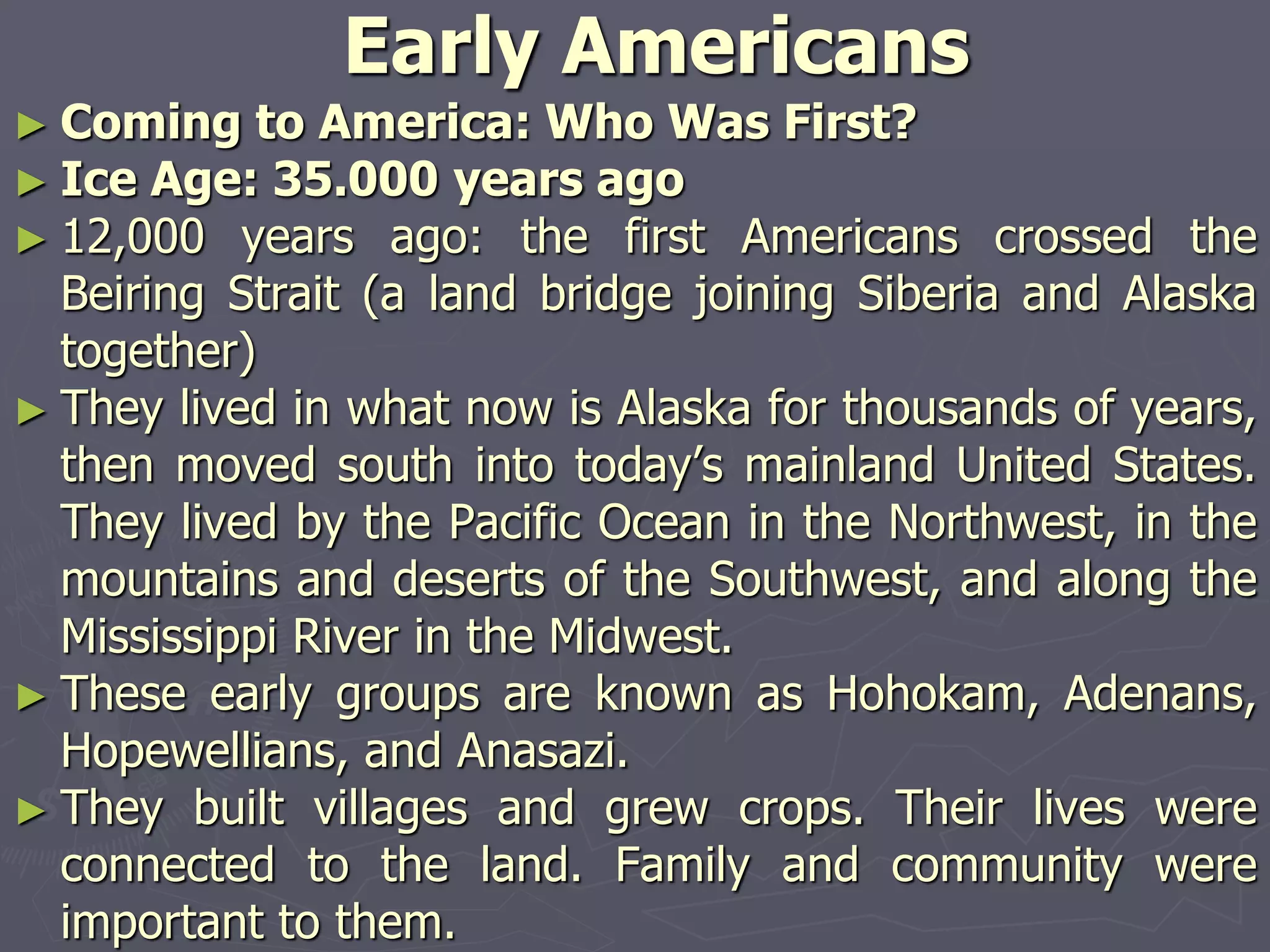 Early Americans
► Coming to America: Who Was First?
► Ice Age: 35.000 years ago
► 12,000 years ago: the first Americans crossed the
Beiring Strait (a land bridge joining Siberia and Alaska
together)
► They lived in what now is Alaska for thousands of years,
then moved south into today’s mainland United States.
They lived by the Pacific Ocean in the Northwest, in the
mountains and deserts of the Southwest, and along the
Mississippi River in the Midwest.
► These early groups are known as Hohokam, Adenans,
Hopewellians, and Anasazi.
► They built villages and grew crops. Their lives were
connected to the land. Family and community were
important to them.
 
