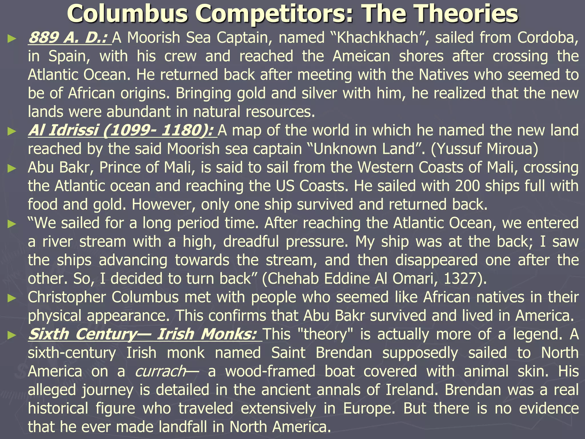 Columbus Competitors: The Theories
► 889 A. D.: A Moorish Sea Captain, named “Khachkhach”, sailed from Cordoba,
in Spain, with his crew and reached the Ameican shores after crossing the
Atlantic Ocean. He returned back after meeting with the Natives who seemed to
be of African origins. Bringing gold and silver with him, he realized that the new
lands were abundant in natural resources.
► Al Idrissi (1099- 1180): A map of the world in which he named the new land
reached by the said Moorish sea captain “Unknown Land”. (Yussuf Miroua)
► Abu Bakr, Prince of Mali, is said to sail from the Western Coasts of Mali, crossing
the Atlantic ocean and reaching the US Coasts. He sailed with 200 ships full with
food and gold. However, only one ship survived and returned back.
► “We sailed for a long period time. After reaching the Atlantic Ocean, we entered
a river stream with a high, dreadful pressure. My ship was at the back; I saw
the ships advancing towards the stream, and then disappeared one after the
other. So, I decided to turn back” (Chehab Eddine Al Omari, 1327).
► Christopher Columbus met with people who seemed like African natives in their
physical appearance. This confirms that Abu Bakr survived and lived in America.
► Sixth Century— Irish Monks: This "theory" is actually more of a legend. A
sixth-century Irish monk named Saint Brendan supposedly sailed to North
America on a currach— a wood-framed boat covered with animal skin. His
alleged journey is detailed in the ancient annals of Ireland. Brendan was a real
historical figure who traveled extensively in Europe. But there is no evidence
that he ever made landfall in North America.
 