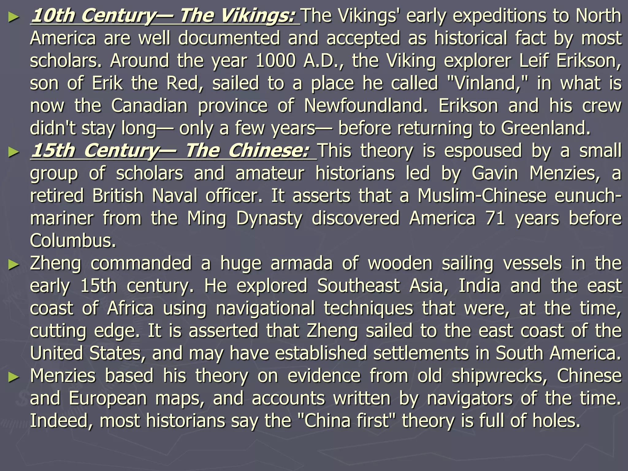 ► 10th Century— The Vikings: The Vikings' early expeditions to North
America are well documented and accepted as historical fact by most
scholars. Around the year 1000 A.D., the Viking explorer Leif Erikson,
son of Erik the Red, sailed to a place he called "Vinland," in what is
now the Canadian province of Newfoundland. Erikson and his crew
didn't stay long— only a few years— before returning to Greenland.
► 15th Century— The Chinese: This theory is espoused by a small
group of scholars and amateur historians led by Gavin Menzies, a
retired British Naval officer. It asserts that a Muslim-Chinese eunuch-
mariner from the Ming Dynasty discovered America 71 years before
Columbus.
► Zheng commanded a huge armada of wooden sailing vessels in the
early 15th century. He explored Southeast Asia, India and the east
coast of Africa using navigational techniques that were, at the time,
cutting edge. It is asserted that Zheng sailed to the east coast of the
United States, and may have established settlements in South America.
► Menzies based his theory on evidence from old shipwrecks, Chinese
and European maps, and accounts written by navigators of the time.
Indeed, most historians say the "China first" theory is full of holes.
 