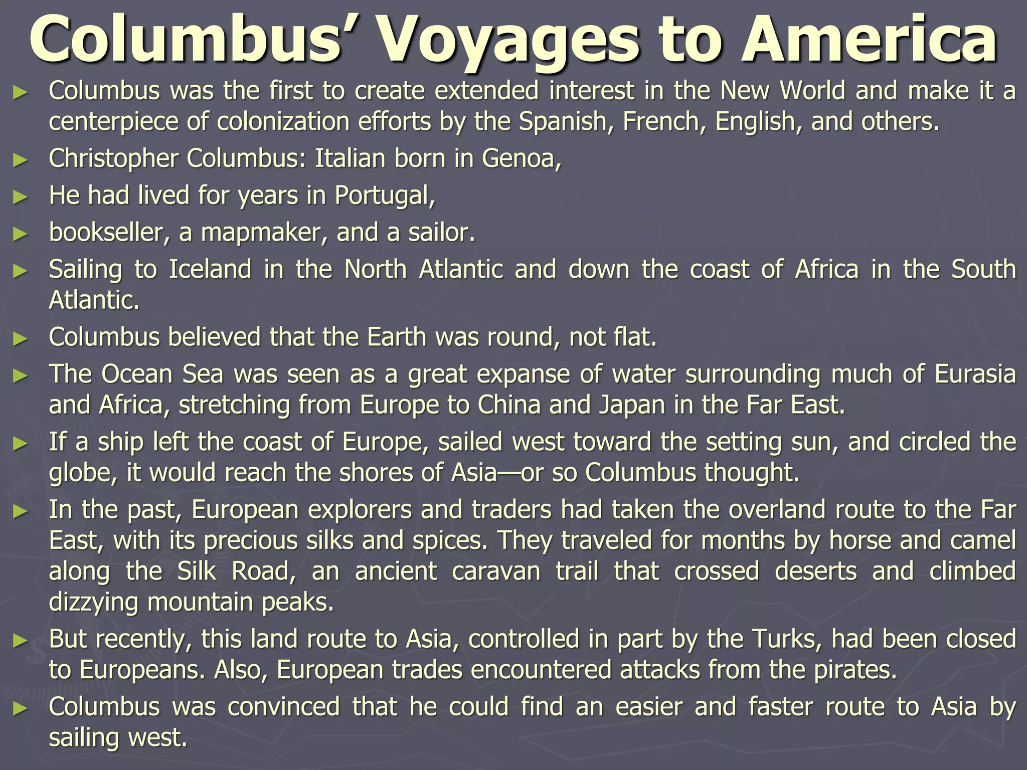 Columbus’ Voyages to America
► Columbus was the first to create extended interest in the New World and make it a
centerpiece of colonization efforts by the Spanish, French, English, and others.
► Christopher Columbus: Italian born in Genoa,
► He had lived for years in Portugal,
► bookseller, a mapmaker, and a sailor.
► Sailing to Iceland in the North Atlantic and down the coast of Africa in the South
Atlantic.
► Columbus believed that the Earth was round, not flat.
► The Ocean Sea was seen as a great expanse of water surrounding much of Eurasia
and Africa, stretching from Europe to China and Japan in the Far East.
► If a ship left the coast of Europe, sailed west toward the setting sun, and circled the
globe, it would reach the shores of Asia—or so Columbus thought.
► In the past, European explorers and traders had taken the overland route to the Far
East, with its precious silks and spices. They traveled for months by horse and camel
along the Silk Road, an ancient caravan trail that crossed deserts and climbed
dizzying mountain peaks.
► But recently, this land route to Asia, controlled in part by the Turks, had been closed
to Europeans. Also, European trades encountered attacks from the pirates.
► Columbus was convinced that he could find an easier and faster route to Asia by
sailing west.
 
