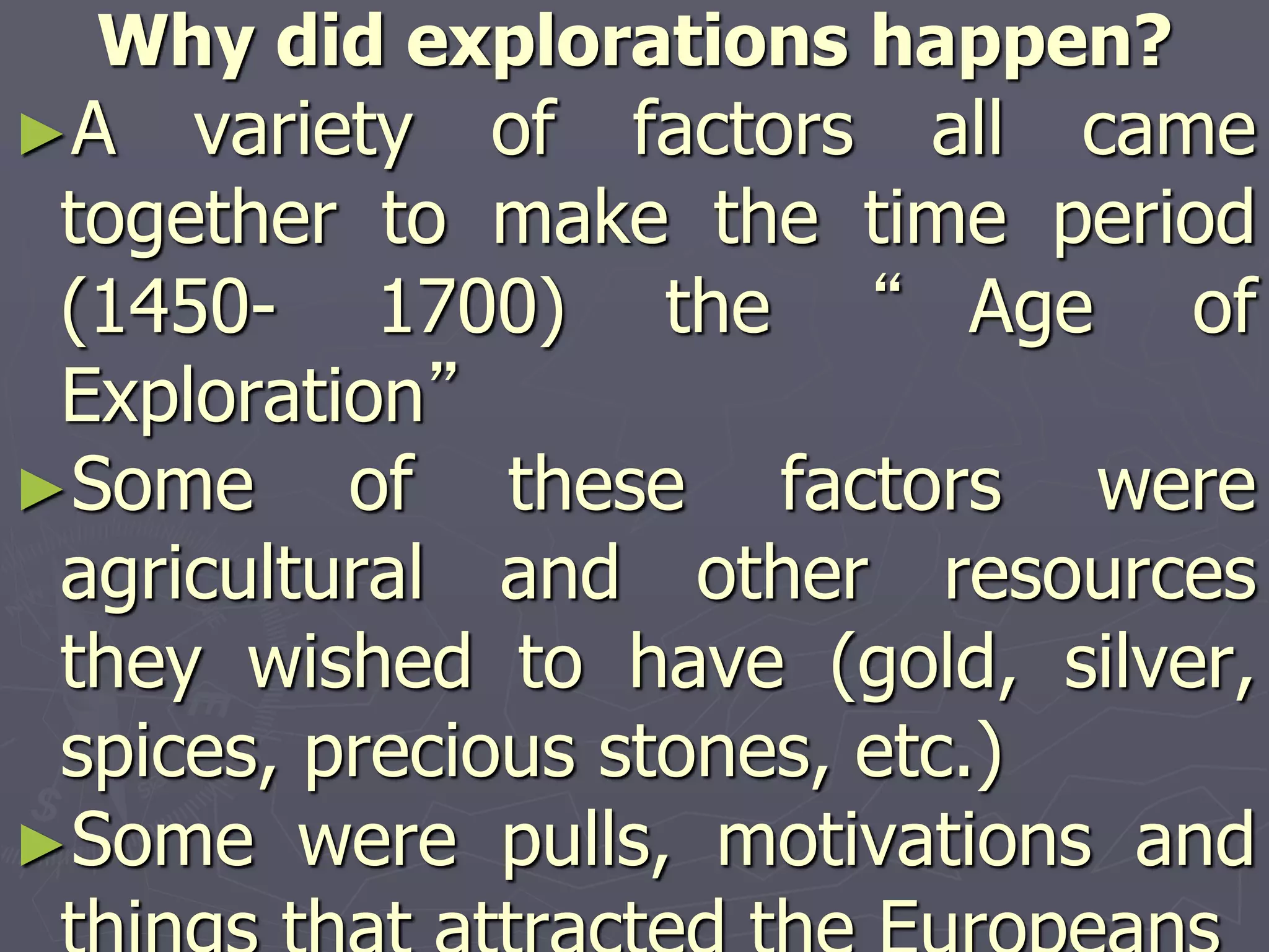 Why did explorations happen?
►A variety of factors all came
together to make the time period
(1450- 1700) the “ Age of
Exploration”
►Some of these factors were
agricultural and other resources
they wished to have (gold, silver,
spices, precious stones, etc.)
►Some were pulls, motivations and
 
