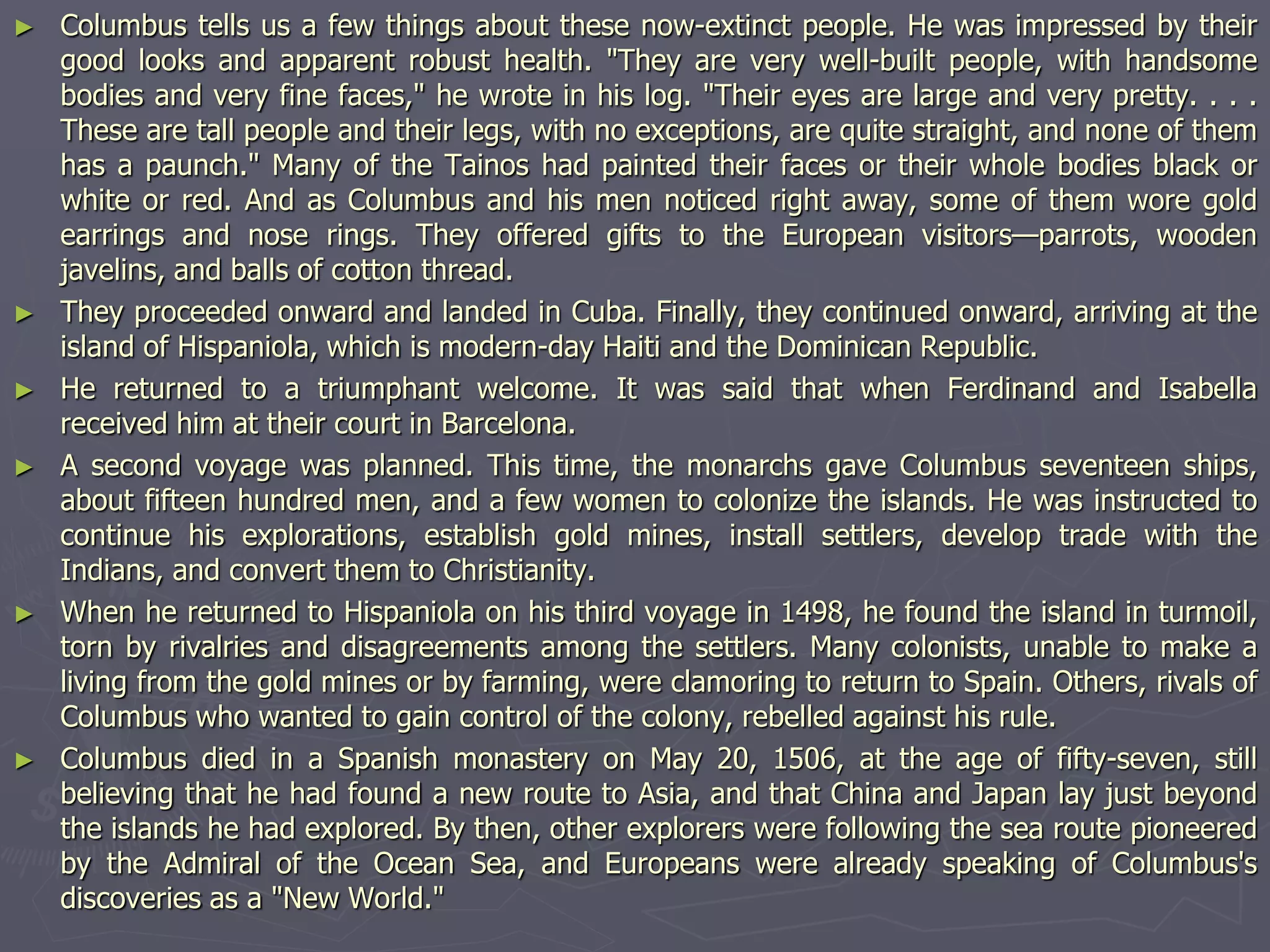 ► Columbus tells us a few things about these now-extinct people. He was impressed by their
good looks and apparent robust health. "They are very well-built people, with handsome
bodies and very fine faces," he wrote in his log. "Their eyes are large and very pretty. . . .
These are tall people and their legs, with no exceptions, are quite straight, and none of them
has a paunch." Many of the Tainos had painted their faces or their whole bodies black or
white or red. And as Columbus and his men noticed right away, some of them wore gold
earrings and nose rings. They offered gifts to the European visitors—parrots, wooden
javelins, and balls of cotton thread.
► They proceeded onward and landed in Cuba. Finally, they continued onward, arriving at the
island of Hispaniola, which is modern-day Haiti and the Dominican Republic.
► He returned to a triumphant welcome. It was said that when Ferdinand and Isabella
received him at their court in Barcelona.
► A second voyage was planned. This time, the monarchs gave Columbus seventeen ships,
about fifteen hundred men, and a few women to colonize the islands. He was instructed to
continue his explorations, establish gold mines, install settlers, develop trade with the
Indians, and convert them to Christianity.
► When he returned to Hispaniola on his third voyage in 1498, he found the island in turmoil,
torn by rivalries and disagreements among the settlers. Many colonists, unable to make a
living from the gold mines or by farming, were clamoring to return to Spain. Others, rivals of
Columbus who wanted to gain control of the colony, rebelled against his rule.
► Columbus died in a Spanish monastery on May 20, 1506, at the age of fifty-seven, still
believing that he had found a new route to Asia, and that China and Japan lay just beyond
the islands he had explored. By then, other explorers were following the sea route pioneered
by the Admiral of the Ocean Sea, and Europeans were already speaking of Columbus's
discoveries as a "New World."
 
