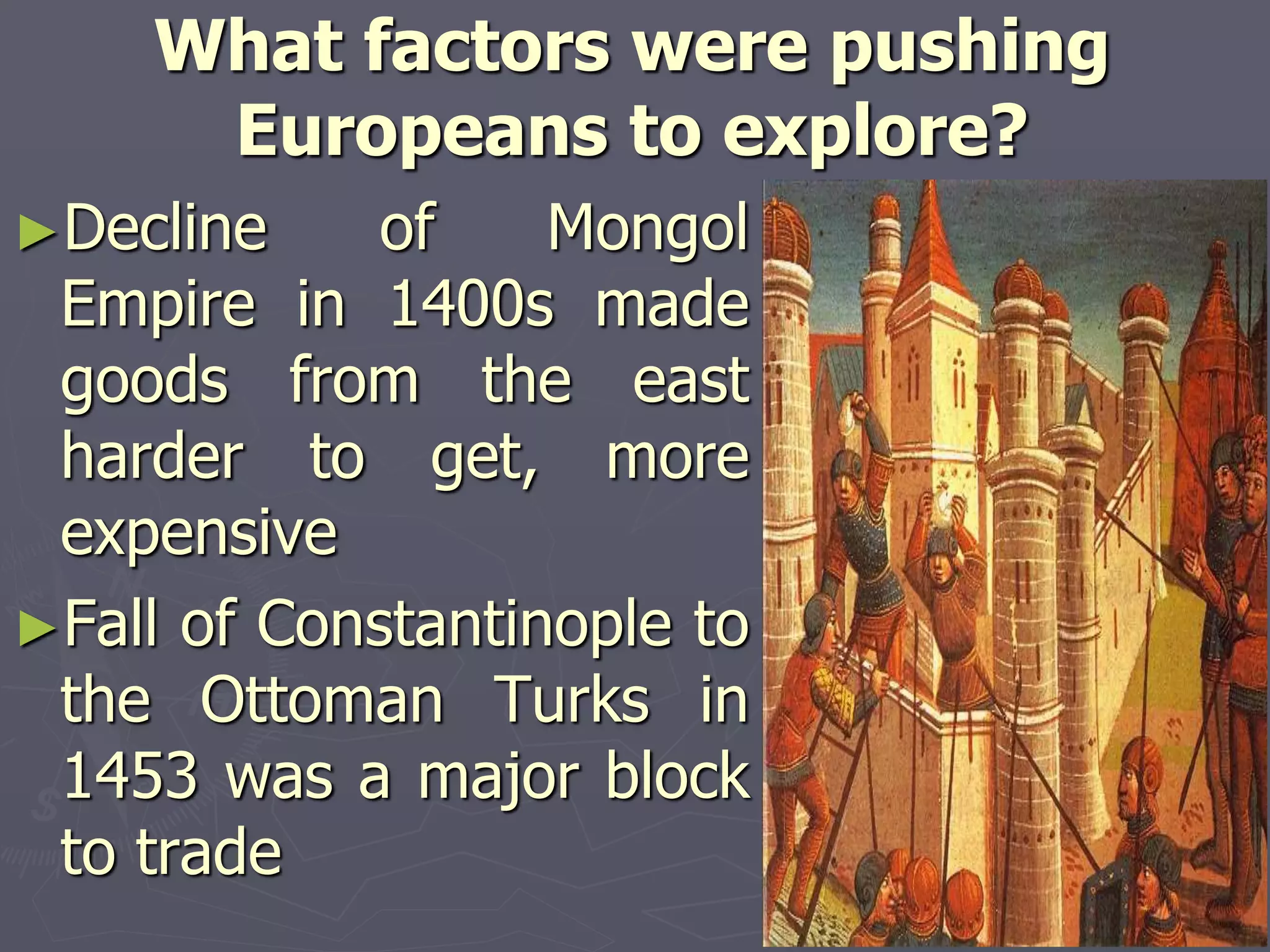 What factors were pushing
Europeans to explore?
►Decline of Mongol
Empire in 1400s made
goods from the east
harder to get, more
expensive
►Fall of Constantinople to
the Ottoman Turks in
1453 was a major block
to trade
 
