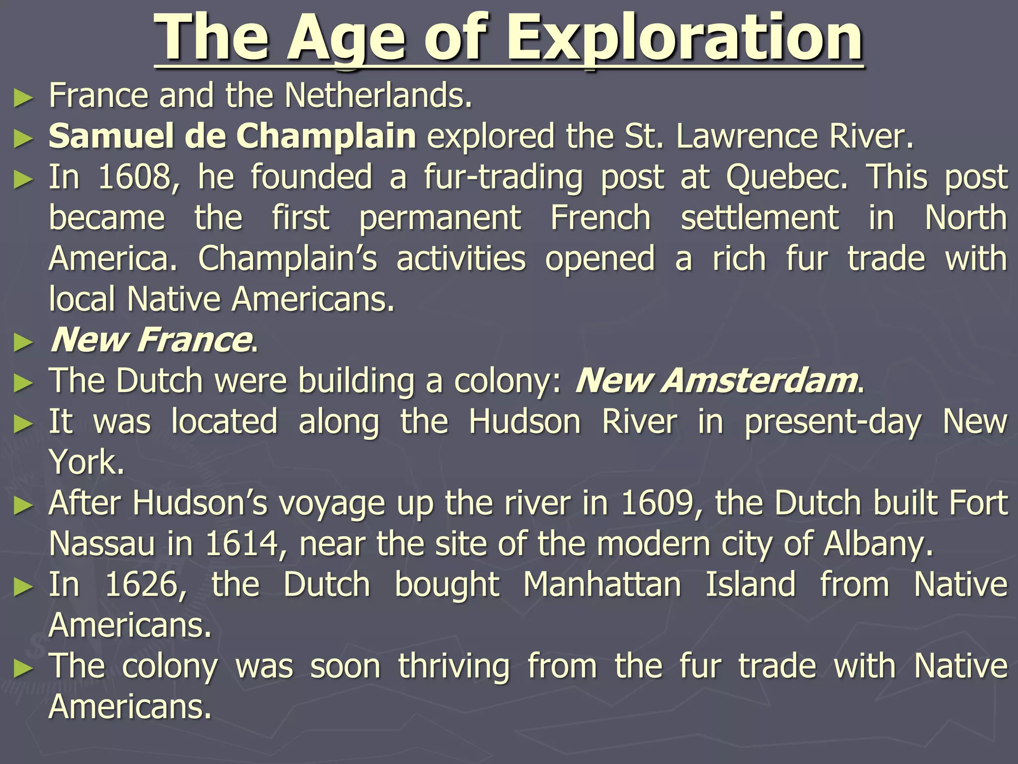 The Age of Exploration
► France and the Netherlands.
► Samuel de Champlain explored the St. Lawrence River.
► In 1608, he founded a fur-trading post at Quebec. This post
became the first permanent French settlement in North
America. Champlain’s activities opened a rich fur trade with
local Native Americans.
► New France.
► The Dutch were building a colony: New Amsterdam.
► It was located along the Hudson River in present-day New
York.
► After Hudson’s voyage up the river in 1609, the Dutch built Fort
Nassau in 1614, near the site of the modern city of Albany.
► In 1626, the Dutch bought Manhattan Island from Native
Americans.
► The colony was soon thriving from the fur trade with Native
Americans.
 