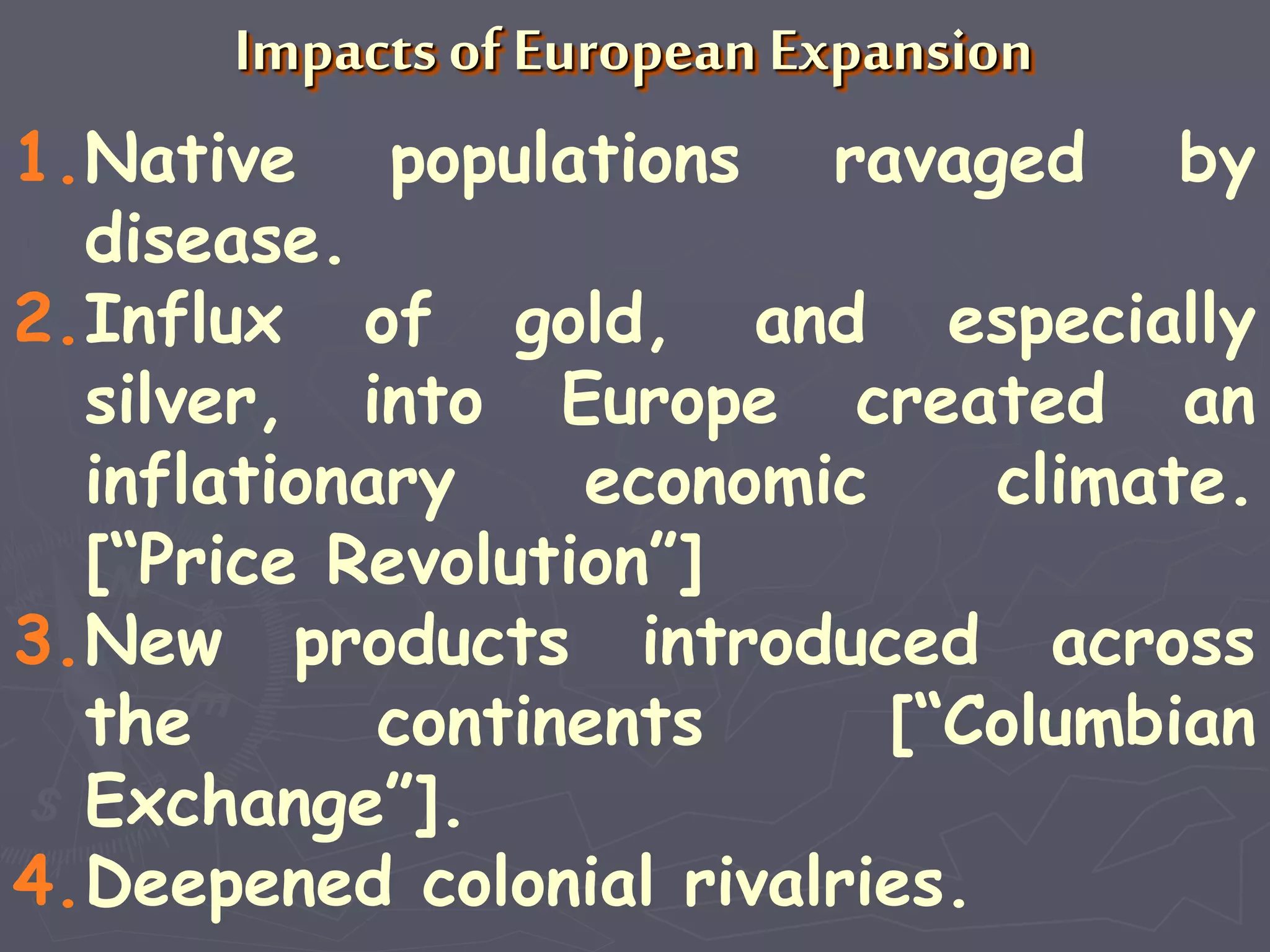 Impacts of European Expansion
1.Native populations ravaged by
disease.
2.Influx of gold, and especially
silver, into Europe created an
inflationary economic climate.
[“Price Revolution”]
3.New products introduced across
the continents [“Columbian
Exchange”].
4.Deepened colonial rivalries.
 