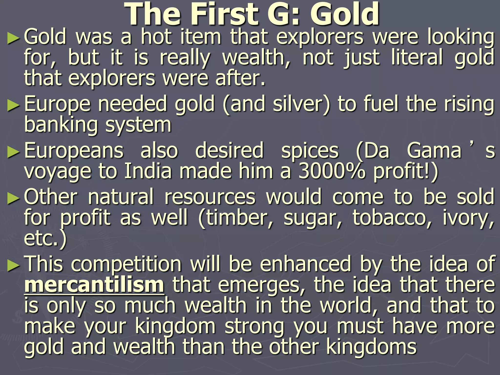 The First G: Gold
►Gold was a hot item that explorers were looking
for, but it is really wealth, not just literal gold
that explorers were after.
►Europe needed gold (and silver) to fuel the rising
banking system
►Europeans also desired spices (Da Gama ’ s
voyage to India made him a 3000% profit!)
►Other natural resources would come to be sold
for profit as well (timber, sugar, tobacco, ivory,
etc.)
►This competition will be enhanced by the idea of
mercantilism that emerges, the idea that there
is only so much wealth in the world, and that to
make your kingdom strong you must have more
gold and wealth than the other kingdoms
 