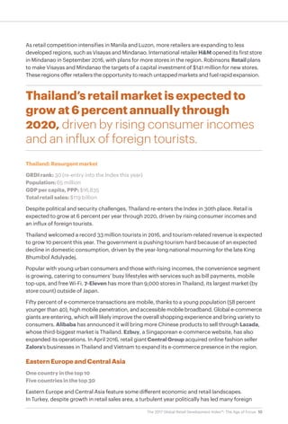 10The 2017 Global Retail Development Index™: The Age of Focus
As retail competition intensifies in Manila and Luzon, more retailers are expanding to less
developed regions, such as Visayas and Mindanao. International retailerH&M opened its first store
in Mindanao in September 2016, with plans for more stores in the region. Robinsons Retail plans
to make Visayas and Mindanao the targets of a capital investment of $141 million for new stores.
These regions offer retailers the opportunity to reach untapped markets and fuel rapid expansion.
Thailand’s retail market is expected to
grow at 6 percent annually through
2020, driven by rising consumer incomes
and an influx of foreign tourists.
Thailand: Resurgent market
GRDI rank: 30 (re-entry into the Index this year)
Population: 65 million
GDP per capita, PPP: $16,835
Total retail sales: $119 billion
Despite political and security challenges, Thailand re-enters the Index in 30th place. Retail is
expected to grow at 6 percent per year through 2020, driven by rising consumer incomes and
an influx of foreign tourists.
Thailand welcomed a record 33 million tourists in 2016, and tourism-related revenue is expected
to grow 10 percent this year. The government is pushing tourism hard because of an expected
decline in domestic consumption, driven by the year-long national mourning for the late King
Bhumibol Adulyadej.
Popular with young urban consumers and those with rising incomes, the convenience segment
is growing, catering to consumers’ busy lifestyles with services such as bill payments, mobile
top-ups, and free Wi-Fi. 7-Eleven has more than 9,000 stores in Thailand, its largest market (by
store count) outside of Japan.
Fifty percent of e-commerce transactions are mobile, thanks to a young population (58 percent
younger than 40), high mobile penetration, and accessible mobile broadband. Global e-commerce
giants are entering, which will likely improve the overall shopping experience and bring variety to
consumers. Alibaba has announced it will bring more Chinese products to sell through Lazada,
whose third-biggest market is Thailand. Ezbuy, a Singaporean e-commerce website, has also
expanded its operations. In April 2016, retail giant Central Group acquired online fashion seller
Zalora’s businesses in Thailand and Vietnam to expand its e-commerce presence in the region.
Eastern Europe and Central Asia
One country in the top 10
Five countries in the top 30
Eastern Europe and Central Asia feature some different economic and retail landscapes.
In Turkey, despite growth in retail sales area, a turbulent year politically has led many foreign
 