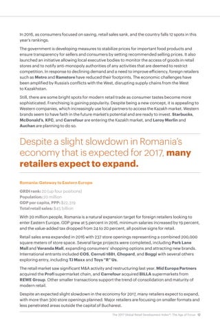 12The 2017 Global Retail Development Index™: The Age of Focus
In 2016, as consumers focused on saving, retail sales sank, and the country falls 12 spots in this
year’s rankings.
The government is developing measures to stabilize prices for important food products and
ensure transparency for sellers and consumers by setting recommended selling prices. It also
launched an initiative allowing local executive bodies to monitor the access of goods in retail
stores and to notify anti-monopoly authorities of any activities that are deemed to restrict
competition. In response to declining demand and a need to improve efficiency, foreign retailers
such as Metro and Ramstore have reduced their footprints. The economic challenges have
been amplified by Russia’s conflicts with the West, disrupting supply chains from the West
to Kazakhstan.
Still, there are some bright spots for modern retail trade as consumer tastes become more
sophisticated. Franchising is gaining popularity. Despite being a new concept, it is appealing to
Western companies, which increasingly use local partners to access the Kazakh market. Western
brands seem to have faith in the future market’s potential and are ready to invest. Starbucks,
McDonald’s, KFC, and Carrefour are entering the Kazakh market, and Leroy Merlin and
Auchan are planning to do so.
Despite a slight slowdown in Romania’s
economy that is expected for 2017, many
retailers expect to expand.
Romania: Gateway to Eastern Europe
GRDI rank: 20 (up four positions)
Population: 20 million
GDP per capita, PPP: $22,319
Total retail sales: $45 billion
With 20 million people, Romania is a natural expansion target for foreign retailers looking to
enter Eastern Europe. GDP grew at 5 percent in 2016, minimum salaries increased by 19 percent,
and the value-added tax dropped from 24 to 20 percent, all positive signs for retail.
Retail sales area expanded in 2016 with 237 store openings representing a combined 200,000
square meters of store space. Several large projects were completed, including Park Lane
Mall and Veranda Mall, expanding consumers’ shopping options and attracting new brands.
International entrants included COS, Cerruti 1881, Chopard, and Boggi with several others
exploring entry, including TJ Maxx and Toys “R” Us.
The retail market saw significant M&A activity and restructuring last year. Mid Europa Partners
acquired the Profi supermarket chain, and Carrefour acquired BILLA supermarkets from
REWE Group. Other smaller transactions support the trend of consolidation and maturity of
modern retail.
Despite an expected slight slowdown in the economy for 2017, many retailers expect to expand,
with more than 300 store openings planned. Major retailers are focusing on smaller formats and
less penetrated areas outside the capital of Bucharest.
 