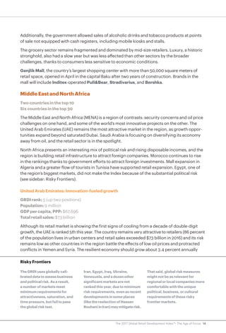 14The 2017 Global Retail Development Index™: The Age of Focus
Additionally, the government allowed sales of alcoholic drinks and tobacco products at points
of sale not equipped with cash registers, including mobile kiosks and stalls.
The grocery sector remains fragmented and dominated by mid-size retailers. Luxury, a historic
stronghold, also had a slow year but was less affected than other sectors by the broader
challenges, thanks to consumers less sensitive to economic conditions.
Ganjlik Mall, the country’s largest shopping center with more than 50,000 square meters of
retail space, opened in April in the capital Baku after two years of construction. Brands in the
mall will include Inditex-operated Pull&Bear, Stradivarius, and Bershka.
Middle East and North Africa
Two countries in the top 10
Six countries in the top 30
The Middle East and North Africa (MENA) is a region of contrasts: security concerns and oil price
challenges on one hand, and some of the world’s most innovative projects on the other. The
United Arab Emirates (UAE) remains the most attractive market in the region, as growth oppor-
tunities expand beyond saturated Dubai. Saudi Arabia is focusing on diversifying its economy
away from oil, and the retail sector is in the spotlight.
North Africa presents an interesting mix of political risk and rising disposable incomes, and the
region is building retail infrastructure to attract foreign companies. Morocco continues to rise
in the rankings thanks to government efforts to attract foreign investments. Mall expansion in
Algeria and a greater flow of tourists in Tunisia have supported retail expansion. Egypt, one of
the region’s biggest markets, did not make the Index because of the substantial political risk
(see sidebar: Risky Frontiers).
United Arab Emirates: Innovation-fueled growth
GRDI rank: 5 (up two positions)
Population: 9 million
GDP per capita, PPP: $67,696
Total retail sales: $73 billion
Although its retail market is showing the first signs of cooling from a decade of double-digit
growth, the UAE is ranked 5th this year. The country remains very attractive to retailers (86 percent
of the population lives in urban centers and retail sales exceeded $73 billion in 2016) and its risk
remains low as other countries in the region battle the effects of low oil prices and protracted
conflicts in Yemen and Syria. The resilient economy should grow about 3.4 percent annually
Risky Frontiers
The GRDI uses globally cali-
brated data to assess business
and political risk. As a result,
a number of markets meet
minimum requirements for
attractiveness, saturation, and
time pressure, but fail to pass
the global risk test.
Iran, Egypt, Iraq, Ukraine,
Venezuela, and a dozen other
significant markets are not
ranked this year, due to minimum
risk requirements, even as recent
developments in some places
(like the reelection of Hassan
RouhaniinIran)maymitigaterisk.
That said, global risk measures
might not be as relevant for
regional or local companies more
comfortable with the unique
political, business, or cultural
requirements of these risky
frontier markets.
 