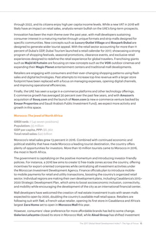 15The 2017 Global Retail Development Index™: The Age of Focus
through 2022, and its citizens enjoy high per capita income levels. While a new VAT in 2018 will
likely have an impact on retail sales, analysts remain bullish on the UAE’s long-term prospects.
Innovation has been the main theme over the past year, with mall developers sustaining
consumer interest in a maturing market through unique formats and strip malls designed for
specific communities. New concepts such as Luxury Outlet Village and Boxpark Dubai are
designed to generate wider tourist appeal. With the retail sector accounting for more than 11
percent of Dubai’s GDP, Dubai Tourism launched a retail calendar for 2017, showcasing a strong
program of shopping festivals, seasonal promotions, clearance events, and exclusive retail
experiences designed to redefine the retail experience for global travelers. Franchising giants
such as Majid Al Futtaim are focusing on new concepts such as the VOX outdoor cinemas and
expanding their Magic Planet entertainment centers and traditional mall developments.
Retailers are engaging with consumers and their ever-changing shopping patterns using flash
sales and digital technologies. Past attempts to increase top-line revenue with a larger store
footprint have been replaced with a focus on managing expenses, opening digital channels,
and improving operational efficiencies.
Finally, the UAE has seen a surge in e-commerce platforms and other technology offerings.
E-commerce growth has averaged 30 percent over the past few years, and with Amazon’s
acquisition of Souq.com and the launch of Noon.com (a new e-commerce venture backed by
Emaar Properties and Saudi Arabia’s Public Investment Fund), we expect more activity and
growth in this space.
Morocco: The jewel of North Africa
GRDI rank: 7 (up seven positions)
Population: 35 million
GDP per capita, PPP: $8,360
Total retail sales: $40 billion
Morocco’s retail sales grew 13 percent in 2016. Combined with continued economic and
political stability that have made Morocco a leading tourist destination, the country offers
plenty of opportunities for investors. More than 10 million tourists came to Morocco in 2016,
the most in North Africa.
The government is capitalizing on the positive momentum and introducing investor-friendly
policies. For instance, a 2016 law aims to create 12 free-trade zones across the country, offering
incentives for export-oriented companies while centralizing all investment activities under
the Moroccan Investment Development Agency. Finance officials plan to introduce mobile-
to-mobile payments for retail and utility transactions, boosting the country’s organized retail
sector. Individual regions are making their own development plans, including Casablanca’s 2015–
2020 Strategic Development Plan, which aims to boost socioeconomic inclusion, connectivity,
and mobility while encouraging the development of the city as an international financial center.
Mall developers have welcomed the creation of real estate investment trusts with seven malls
expected to open by 2020, doubling the country’s available mall retail space. Retailers are
following suit with Tati, a French value retailer, opening its first store in Casablanca and Africa’s
largest Zara Home set to open in Morocco Mall this year.
However, consumers’ clear preference for more affordable brands has led to some change.
Galeries Lafayette closed its store in Morocco Mall, while Aksal Group has shifted investment
 