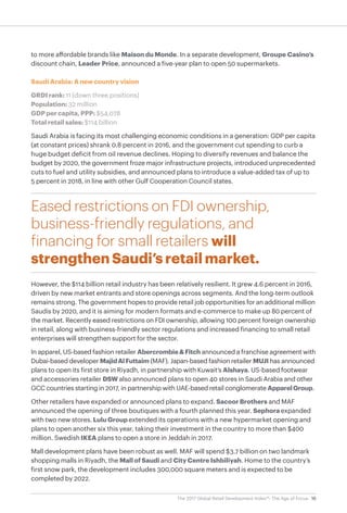 16The 2017 Global Retail Development Index™: The Age of Focus
to more affordable brands like Maison du Monde. In a separate development, Groupe Casino’s
discount chain, Leader Price, announced a five-year plan to open 50 supermarkets.
Saudi Arabia: A new country vision
GRDI rank: 11 (down three positions)
Population: 32 million
GDP per capita, PPP: $54,078
Total retail sales: $114 billion
Saudi Arabia is facing its most challenging economic conditions in a generation: GDP per capita
(at constant prices) shrank 0.8 percent in 2016, and the government cut spending to curb a
huge budget deficit from oil revenue declines. Hoping to diversify revenues and balance the
budget by 2020, the government froze major infrastructure projects, introduced unprecedented
cuts to fuel and utility subsidies, and announced plans to introduce a value-added tax of up to
5 percent in 2018, in line with other Gulf Cooperation Council states.
Eased restrictions on FDI ownership,
business-friendly regulations, and
financing for small retailers will
strengthen Saudi’s retail market.
However, the $114 billion retail industry has been relatively resilient. It grew 4.6 percent in 2016,
driven by new market entrants and store openings across segments. And the long-term outlook
remains strong. The government hopes to provide retail job opportunities for an additional million
Saudis by 2020, and it is aiming for modern formats and e-commerce to make up 80 percent of
the market. Recently eased restrictions on FDI ownership, allowing 100 percent foreign ownership
in retail, along with business-friendly sector regulations and increased financing to small retail
enterprises will strengthen support for the sector.
In apparel, US-based fashion retailer Abercrombie&Fitch announced a franchise agreement with
Dubai-based developer MajidAlFuttaim (MAF). Japan-based fashion retailer MUJI has announced
plans to open its first store in Riyadh, in partnership with Kuwait’s Alshaya. US-based footwear
and accessories retailer DSW also announced plans to open 40 stores in Saudi Arabia and other
GCC countries starting in 2017, in partnership with UAE-based retail conglomerate ApparelGroup.
Other retailers have expanded or announced plans to expand. Sacoor Brothers and MAF
announced the opening of three boutiques with a fourth planned this year. Sephora expanded
with two new stores. Lulu Group extended its operations with a new hypermarket opening and
plans to open another six this year, taking their investment in the country to more than $400
million. Swedish IKEA plans to open a store in Jeddah in 2017.
Mall development plans have been robust as well. MAF will spend $3.7 billion on two landmark
shopping malls in Riyadh, the Mall of Saudi and City Centre Ishbiliyah. Home to the country’s
first snow park, the development includes 300,000 square meters and is expected to be
completed by 2022.
 