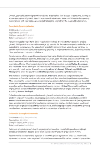 19The 2017 Global Retail Development Index™: The Age of Focus
Overall, years of sustained growth have built a middle class that is eager to consume, leading to
above-average retail growth, even in an economic slowdown. More countries are also opening
their markets with free trade agreements that seek to strengthen the regional trade market.
Peru: Latin America’s leader
GRDI rank: 9 (unchanged)
Population: 32 million
GDP per capita, PPP: $13,019
Total retail sales: $61 billion
Peru continues to outperform other regional economies, the result of two decades of solid
growth. GDP growth is expected to average 3.5 percent for the next three years, and inflation is
expected to remain under the upper limit target of 3 percent. Retail sales should continue to
benefit from increased consumer spending (growing at 10 percent annually), a growing middle
class, and strong consumer confidence.
Peru is making efforts toward integration and free trade. Bilateral free-trade agreements with
strategic markets such as China, the European Union, Latin America, and potentially India will
keep investment and trade flows strong over the coming years. Liberal policies are attracting
international firms. After years of dominance by Chilean retailers such as Ripley, Cencosud,
and Falabella, Peru is a hot spot for international retailers to invest, particularly in the apparel
and specialty retail sector. Apparel companies Victoria’s Secret, Tiffany’s, and Children’s
Place plan to enter the country, and H&M expects to expand to eight stores this year.
The market is showing signs of consolidation. Intercorp, a national conglomerate with
businesses in financial services, education, and retail, has been leading efforts to consolidate.
After entering the sector in 2003, the company has acquired chains in grocery (more than 100
stores with SupermercadosPeruanos, PlazaVea, and Vivanda) and pharmacy (1,000 Inkafarma
stores) as well as developed businesses in shopping centers (18 Real Plaza malls) and home
improvement stores (17 Promart centers). Mifarma became Peru’s largest pharmacy chain after
acquiring Boticas Arcángel.
Other Peruvian companies are also investing heavily in the retail segment. Corporación
Lindley, originally focused on beverages production and distribution, expects to open 500
Tambo convenience stores over the next five years. In fact, convenience stores (bodegas) have
been a modernizing force in the food sector, representing nearly a third of modern food retail
after double-digit growth over the past four years, thanks to propositions aimed at the growing
middle class, such as ready-to-eat meals and convenient urban locations.
Colombia: Strong fundamentals
GRDI rank: 10 (up five positions)
Population: 49 million
GDP per capita, PPP: $14,162
Total retail sales: $90 billion
Colombia is Latin America’s fourth-largest market based on household spending, making it
attractive for retailers despite lower-than-expected GDP growth of 2 percent in 2016.
Recent events such as voters’ rejection of the FARC peace agreement and a tax reform that
increased consumer taxes negatively impacted consumer confidence but created opportunities
 