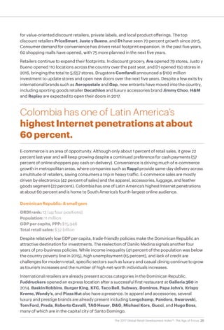 20The 2017 Global Retail Development Index™: The Age of Focus
for value-oriented discount retailers, private labels, and local product offerings. The top
discount retailers PriceSmart, Justo y Bueno, and D1 have seen 70 percent growth since 2015.
Consumer demand for convenience has driven retail footprint expansion. In the past five years,
60 shopping malls have opened, with 75 more planned in the next five years.
Retailers continue to expand their footprints. In discount grocery, Ara opened 79 stores, Justo y
Bueno opened 110 locations across the country over the past year, and D1 opened 150 stores in
2016, bringing the total to 5,657 stores. Drugstore Comfandi announced a $100 million
investment to update stores and open new doors over the next five years. Despite a few exits by
international brands such as Aeropostale and Gap, new entrants have moved into the country,
including sporting goods retailer Decathlon and luxury accessories brand Jimmy Choo. H&M
and Replay are expected to open their doors in 2017.
Colombia has one of Latin America’s
highest Internet penetrations at about
60 percent.
E-commerce is an area of opportunity. Although only about 1 percent of retail sales, it grew 22
percent last year and will keep growing despite a continued preference for cash payments (57
percent of online shoppers pay cash on delivery). Convenience is driving much of e-commerce
growth in metropolitan areas, where companies such as Rappi provide same-day delivery across
a multitude of retailers, saving consumers a trip in heavy traffic. E-commerce sales are mostly
driven by electronics (42 percent of sales) and the apparel, accessories, luggage, and leather
goods segment (22 percent). Colombia has one of Latin America’s highest Internet penetrations
at about 60 percent and is home to South America’s fourth-largest online audience.
Dominican Republic: A small gem
GRDI rank: 13 (up four positions)
Population: 11 million
GDP per capita, PPP: $15,946
Total retail sales: $32 billion
Despite relatively low GDP per capita, trade-friendly policies make the Dominican Republic an
attractive destination for investments. The reelection of Danilo Medina signals another four
years of pro-business policies. While income inequality (41 percent of the population was below
the country poverty line in 2015), high unemployment (15 percent), and lack of credit are
challenges for modern retail, specific sectors such as luxury and casual dining continue to grow
as tourism increases and the number of high-net-worth individuals increases.
International retailers are already present across categories in the Dominican Republic.
Fuddruckers opened an express location after a successful first restaurant at Galleria 360 in
2014. Baskin Robbins, Burger King, KFC, Taco Bell, Subway, Dominos, Papa John’s, Krispy
Kreme, Wendy’s, and Pizza Hut also have a presence. In apparel and accessories, several
luxury and prestige brands are already present including Longchamp, Pandora, Swarovski,
Tom Ford, Prada, Roberto Cavalli, TAG Heuer, D&G, Michael Kors, Gucci, and Hugo Boss,
many of which are in the capital city of Santo Domingo.
 
