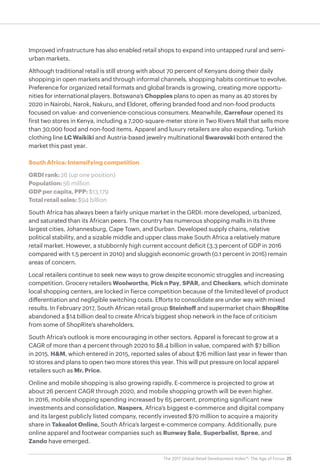 25The 2017 Global Retail Development Index™: The Age of Focus
Improved infrastructure has also enabled retail shops to expand into untapped rural and semi-
urban markets.
Although traditional retail is still strong with about 70 percent of Kenyans doing their daily
shopping in open markets and through informal channels, shopping habits continue to evolve.
Preference for organized retail formats and global brands is growing, creating more opportu-
nities for international players. Botswana’s Choppies plans to open as many as 40 stores by
2020 in Nairobi, Narok, Nakuru, and Eldoret, offering branded food and non-food products
focused on value- and convenience-conscious consumers. Meanwhile, Carrefour opened its
first two stores in Kenya, including a 7,200-square-meter store in Two Rivers Mall that sells more
than 30,000 food and non-food items. Apparel and luxury retailers are also expanding. Turkish
clothing line LC Waikiki and Austria-based jewelry multinational Swarovski both entered the
market this past year.
South Africa: Intensifying competition
GRDI rank: 26 (up one position)
Population: 56 million
GDP per capita, PPP: $13,179
Total retail sales: $94 billion
South Africa has always been a fairly unique market in the GRDI: more developed, urbanized,
and saturated than its African peers. The country has numerous shopping malls in its three
largest cities, Johannesburg, Cape Town, and Durban. Developed supply chains, relative
political stability, and a sizable middle and upper class make South Africa a relatively mature
retail market. However, a stubbornly high current account deficit (3.3 percent of GDP in 2016
compared with 1.5 percent in 2010) and sluggish economic growth (0.1 percent in 2016) remain
areas of concern.
Local retailers continue to seek new ways to grow despite economic struggles and increasing
competition. Grocery retailers Woolworths, Pick n Pay, SPAR, and Checkers, which dominate
local shopping centers, are locked in fierce competition because of the limited level of product
differentiation and negligible switching costs. Efforts to consolidate are under way with mixed
results. In February 2017, South African retail group Steinhoff and supermarket chain ShopRite
abandoned a $14 billion deal to create Africa’s biggest shop network in the face of criticism
from some of ShopRite’s shareholders.
South Africa’s outlook is more encouraging in other sectors. Apparel is forecast to grow at a
CAGR of more than 4 percent through 2020 to $8.4 billion in value, compared with $7 billion
in 2015. H&M, which entered in 2015, reported sales of about $76 million last year in fewer than
10 stores and plans to open two more stores this year. This will put pressure on local apparel
retailers such as Mr. Price.
Online and mobile shopping is also growing rapidly. E-commerce is projected to grow at
about 26 percent CAGR through 2020, and mobile shopping growth will be even higher.
In 2016, mobile shopping spending increased by 65 percent, prompting significant new
investments and consolidation. Naspers, Africa’s biggest e-commerce and digital company
and its largest publicly listed company, recently invested $70 million to acquire a majority
share in Takealot Online, South Africa’s largest e-commerce company. Additionally, pure
online apparel and footwear companies such as Runway Sale, Superbalist, Spree, and
Zando have emerged.
 