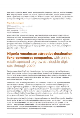 26The 2017 Global Retail Development Index™: The Age of Focus
New malls such as the Mall of Africa, which opened in Gauteng in April 2016, and the Fourways
Mall mega expansion, which is said to cover 175,000 square meters, provide growth opportu-
nities. Expansion outside the main cities has started to become more attractive, but retailers are
still experimenting with pricing and assortment strategies needed to penetrate these markets.
Nigeria: Dormant giant
GRDI rank: 27 (down eight positions)
Population: 187 million
GDP per capita, PPP: $5,930
Total retail sales: $109 billion
Africa’s economic expansion of the past decade was fueled by the commodities boom and
increasing industrial activity. However, with falling commodity prices, African oil exporters
face serious challenges from depreciating currencies, corruption, and deep cuts in govern-
ment spending. In many ways, Nigeria symbolizes this reality. Uncertainty now hangs over the
prospects in this West African nation, and its country risk has increased. Overall, Nigeria
presents immediate challenges, yet its large population, growing middle class, and long-term
potential keep it on the radar.
Nigeriaremainsanattractivedestination
for e-commerce companies, with online
retail expected to grow at a double-digit
rate through 2020.
Two trends stand out. The first is the development of shopping centers where Nigerians are
slowly shifting to the modern shopping experience. Although mall development has slowed
from its rapid growth over the past few years, new developments have not been shelved. A $50
million mega-mall is set to be constructed in Ikeja, and construction on the new Yantebura
mall in Kano is also set to begin soon.
The second is the increasing importance of e-commerce. Given its size, Nigeria remains an
attractive destination for e-commerce companies, with online retail expected to grow at a
double-digit rate through 2020. An estimated 53 percent of Nigerians access the Internet,
and mobile shopping is growing rapidly. Jumia, the country’s largest e-commerce company,
estimates that 63 percent of its customer orders are placed via mobile. Although online growth
is hampered by limited logistics and payments infrastructure, new entrants are attracted to the
growing market knowing these barriers will be overcome over time.
Formal grocery retail is still in its infancy. Large retailers such as South African retailer ShopRite,
Dutch retailer SPAR, and local retailer Addide make up 1 percent of the country’s grocery sales.
South African retailer Pick n Pay announced plans to enter Nigeria in 2017 through a local
partner, Lagos-based AG Leventis & Co. On the other side of the spectrum, two other South
African retailers, clothing retailer Truworths and food and apparel chain Woolworths,
announced plans to close their stores and exit the market.
 