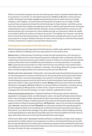 29The 2017 Global Retail Development Index™: The Age of Focus
Efforts to knock down adoption barriers are showing clear results. Snapdeal mobile sales rose
by 55 percent in 14 months. An estimated 70 percent of Tmall and JD sales in China are from
mobile. Southeast Asian leader Lazada says almost 60 percent of sales come from mobile
shoppers, and in Nigeria, Jumia estimates that 63 percent of orders are via mobile. It’s little
surprise these companies dominate the online landscape in these markets—and little surprise
that many single-brand retailers are seeking to partner or sell through these dominant emerging
market players to gain a mobile foothold. However, access to these platforms comes at a cost.
Brands typically pay commissions to online retailers (as high as 15 percent) or allow the retailer
to purchase inventory at a discount of about 30 percent. The highest cost, however, may be the
loss of control over brand presentation, forcing the brand to compete primarily on price, which
puts pressure on margins. Retailers that want to retain control and go at it solo face the prospect
of heavy investments in logistics and payments infrastructure.
Challenging core assumptions: More than just an app
Mobile shopping’s growth goes beyond merely having a mobile-ready website or application.
It allows retailers to challenge some core assumptions on how retail is done:
Market entry. Traditional ways of entering a market through owned stores, joint ventures, or
franchise models are time-consuming and expensive, especially when compared to the online
model where a dominant partner gives retailers access to millions of customers almost instanta-
neously without the costs of establishing store networks or training associates. For example,
Aldi is entering China exclusively via Tmall—the first time it has entered a new market online—
and fulfilling its China orders via suppliers in Australia. This strategy allows the company to learn
about Chinese shopping habits and customers quickly and cost-effectively.
Retail’s role in the value chain. Traditionally, international brands have looked at local partners
as franchise operators of stores or distributors for their goods while retaining activities higher
up the value chain, such as brand strategy, store network, and footprint expansion. However,
mobile shopping expansion and the dominance of some local players have raised questions
about this model. In India, Spanish fashion retailer Mango will have its entire online and offline
distribution managed by Myntra (Flipkart’s e-commerce fashion subsidiary), including setting
up and managing 25 Mango stores. In other words, a local e-commerce company is now
managing the omnichannel strategy in a major market for a global fashion brand.
Influencingshoppingbehaviors. Traditional methods of influencing customer behaviors,
especially in emerging markets, are often based on static, one-size-fits-all sales and promotions.
And in many emerging markets, heavily discounted or low-margin items are the primary sales
drivers on mobile. However, mobile’s expansion and customer and location data present new
opportunities to influence shopping behavior. SKPlanetCo., owner of e-commerce marketplace
giant elevenia, recently purchased Shopkick, an online app company that rewards people for
location-based activities, such as walking into a retail store and scanning product barcodes on
their phone. Such data-driven strategies may allow retailers to better control mobile purchasing
and shopping behaviors while also driving traffic away from dominant platforms to their stores or
apps, where they have more control over brand experience and margins.
Online and mobile retail in developed markets will lead to a reallocation of value-chain margins—
particularly for retailers without much experience in online or omnichannel (if there are any left).
But the rapid development of mobile retail in developing markets and the substantial investments
being made into physical and financial infrastructure and communications require a rethinking of
the value of brands, formats, and assortments.
 
