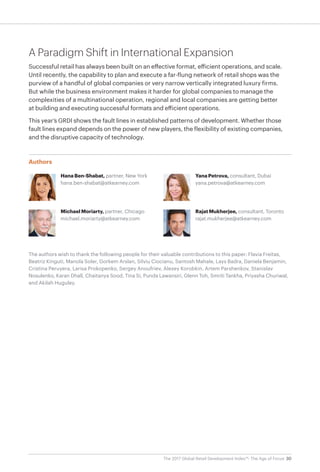 30The 2017 Global Retail Development Index™: The Age of Focus
A Paradigm Shift in International Expansion
Successful retail has always been built on an effective format, efficient operations, and scale.
Until recently, the capability to plan and execute a far-flung network of retail shops was the
purview of a handful of global companies or very narrow vertically integrated luxury firms.
But while the business environment makes it harder for global companies to manage the
complexities of a multinational operation, regional and local companies are getting better
at building and executing successful formats and efficient operations.
This year’s GRDI shows the fault lines in established patterns of development. Whether those
fault lines expand depends on the power of new players, the flexibility of existing companies,
and the disruptive capacity of technology.
Authors
Hana Ben-Shabat, partner, New York
hana.ben-shabat@atkearney.com
Michael Moriarty, partner, Chicago
michael.moriarty@atkearney.com
Yana Petrova, consultant, Dubai
yana.petrova@atkearney.com
Rajat Mukherjee, consultant, Toronto
rajat.mukherjee@atkearney.com
The authors wish to thank the following people for their valuable contributions to this paper: Flavia Freitas,
Beatriz Kinguti, Manola Soler, Gorkem Arslan, Silviu Ciocianu, Santosh Mahale, Lays Badra, Daniela Benjamin,
Cristina Peruyera, Larisa Prokopenko, Sergey Anoufriev, Alexey Korobkin, Artem Parshenkov, Stanislav
Nosulenko, Karan Dhall, Chaitanya Sood, Tina Si, Punda Lawansiri, Glenn Toh, Smriti Tankha, Priyasha Churiwal,
and Akilah Huguley.
 